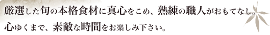 一善で厳選した旬の本格食材に真心をこめ、熟練の職人がおもてなし。
心ゆくまで、素敵な時間をお楽しみ下さい。